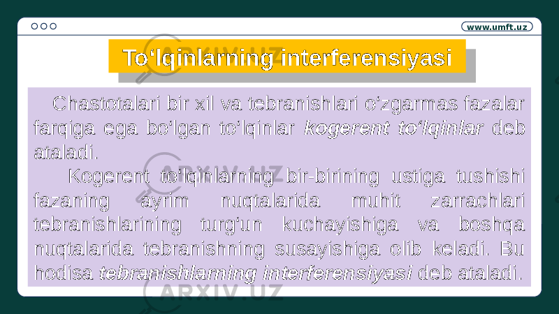 www.umft.uz To‘lqinlarning interferensiyasi Chastotalari bir xil va tebranishlari o‘zgarmas fazalar farqiga ega bo‘lgan to‘lqinlar kogerent to‘lqinlar deb ataladi. Kogerent to‘lqinlarning bir-birining ustiga tushishi fazaning ayrim nuqtalarida muhit zarrachlari tebranishlarining turg‘un kuchayishiga va boshqa nuqtalarida tebranishning susayishiga olib keladi. Bu hodisa tebranishlarning interferensiyasi deb ataladi.01 