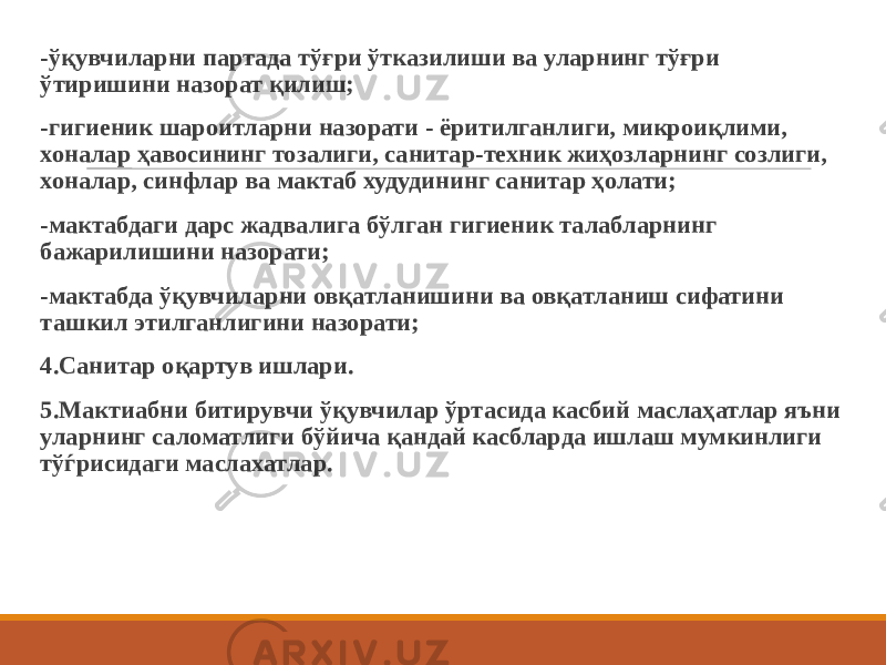  -ўқувчиларни партада тўғри ўтказилиши ва уларнинг тўғри ўтиришини назорат қилиш; -гигиеник шароитларни назорати - ёритилганлиги, микроиқлими, хоналар ҳавосининг тозалиги, санитар-техник жиҳозларнинг созлиги, хоналар, синфлар ва мактаб худудининг санитар ҳолати; -мактабдаги дарс жадвалига бўлган гигиеник талабларнинг бажарилишини назорати; -мактабда ўқувчиларни овқатланишини ва овқатланиш сифатини ташкил этилганлигини назорати; 4.Санитар оқартув ишлари. 5.Мактиабни битирувчи ўқувчилар ўртасида касбий маслаҳатлар яъни уларнинг саломатлиги бўйича қандай касбларда ишлаш мумкинлиги тўѓрисидаги маслахатлар. 