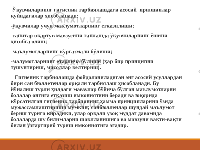  Ўкувчиларнинг гигиеник тарбиялашдаги асосий принциплар қуйидагилар ҳисобланади: -ўқувчилар учун маълумотларнинг етказилиши; -санитар оқартув мавзусини танлашда ўқувчиларнинг ёшини ҳисобга олиш; -маълумотларнинг кўргазмали бўлиши; -малумотларнинг етарлича бўлиши (ҳар бир принципни тушунтириш, мисоллар келтириш). Гигиеник тарбиялашда фойдаланиладиган энг асосий усуллардан бири сан бюллетенлар орқали тарбиялаш ҳисобланади. Бу йўналиш турли ҳилдаги мавзулар бўйича бўлган маълумотларни болалар онгига етказиш имкониятини беради ва юқорида кўрсатилган гигиеник тарбиянинг ҳамма принципларини ўзида мужассамлаштириши мумкин; санбюлленлар шундай маълумот бериш турига кирадики, улар орқали узоқ муддат давомида болаларда шу билимларни шаклланишига ва мавзуни вақти-вақти билан ўзгартириб туриш имкониятига эгадир. 