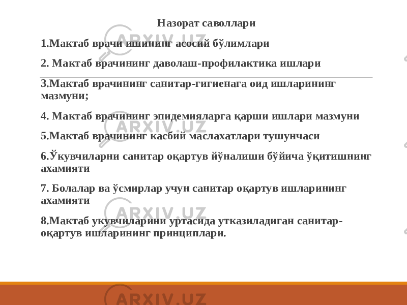  Назорат саволлари 1.Мактаб врачи ишининг асосий бўлимлари 2. Мактаб врачининг даволаш-профилактика ишлари 3.Мактаб врачининг санитар-гигиенага оид ишларининг мазмуни; 4. Мактаб врачининг эпидемияларга қарши ишлари мазмуни 5.Мактаб врачининг касбий маслахатлари тушунчаси 6.Ўкувчиларни санитар оқартув йўналиши бўйича ўқитишнинг ахамияти 7. Болалар ва ўсмирлар учун санитар оқартув ишларининг ахамияти 8.Мактаб укувчиларини уртасида утказиладиган санитар- оқартув ишларининг принциплари. 