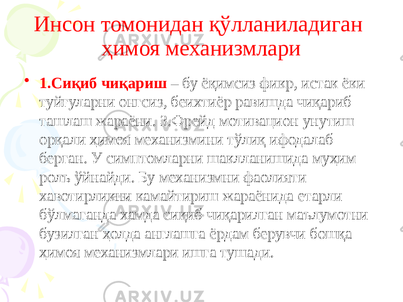 Инсон томонидан қўлланиладиган ҳимоя механизмлари • 1.Сиқиб чиқариш – бу ёқимсиз фикр, истак ёки туйғуларни онгсиз, беихтиёр равишда чиқариб ташлаш жараёни. З.Фрейд мотивацион унутиш орқали ҳимоя механизмини тўлиқ ифодалаб берган. У симптомларни шаклланишида муҳим ролъ ўйнайди. Бу механизмни фаолияти хавотирликни камайтириш жараёнида етарли бўлмаганда хамда сиқиб чиқарилган маълумотни бузилган ҳолда англашга ёрдам берувчи бошқа ҳимоя механизмлари ишга тушади. 