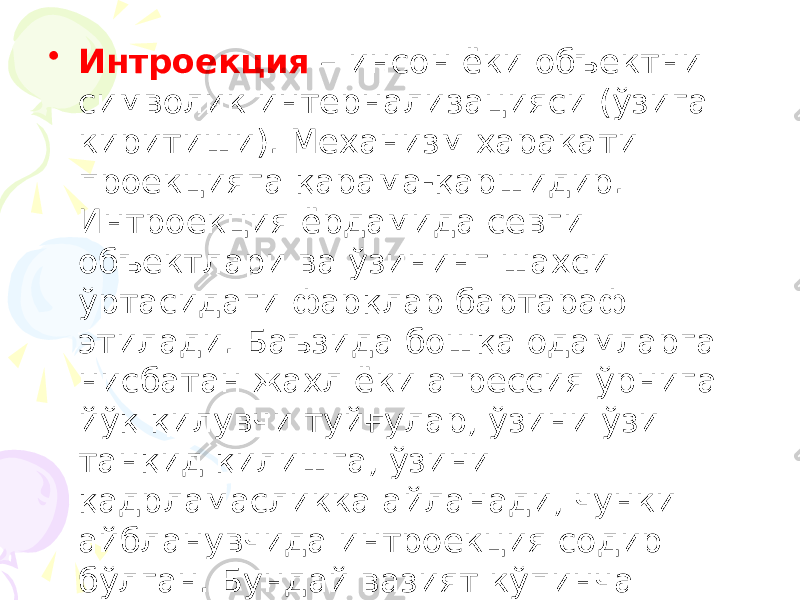 • Интроекция – инсон ёки объектни символик интернализацияси (ўзига киритиши). Механизм харакати проекцияга қарама-қаршидир. Интроекция ёрдамида севги объектлари ва ўзининг шахси ўртасидаги фарқлар бартараф этилади. Баъзида бошқа одамларга нисбатан жахл ёки агрессия ўрнига йўқ қилувчи туйғулар, ўзини ўзи танқид қилишга, ўзини қадрламасликка айланади, чунки айбланувчида интроекция содир бўлган. Бундай вазият кўпинча депрессия ҳолатида кузатилади. 