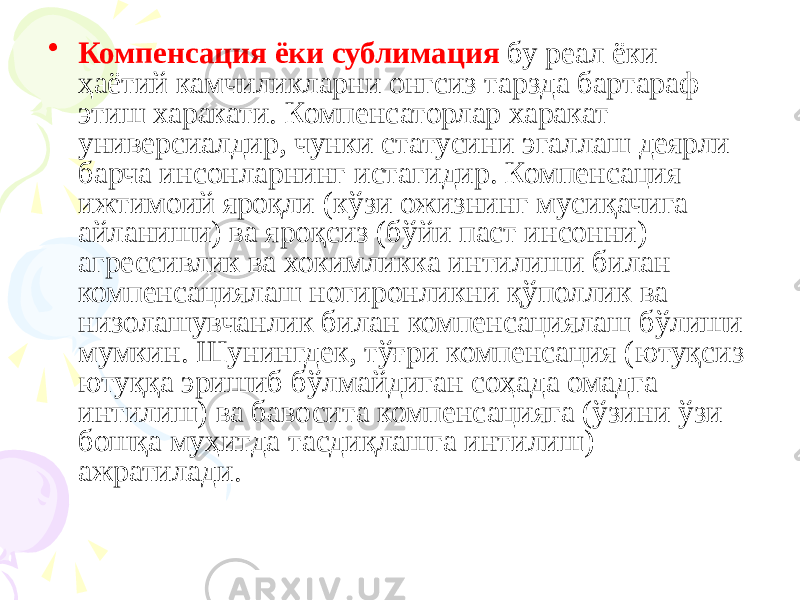 • Компенсация ёки сублимация бу реал ёки ҳаётий камчиликларни онгсиз тарзда бартараф этиш харакати. Компенсаторлар харакат универсиалдир, чунки статусини эгаллаш деярли барча инсонларнинг истагидир. Компенсация ижтимоий яроқли (кўзи ожизнинг мусиқачига айланиши) ва яроқсиз (бўйи паст инсонни) агрессивлик ва хокимликка интилиши билан компенсациялаш ногиронликни қўполлик ва низолашувчанлик билан компенсациялаш бўлиши мумкин. Шунингдек, тўғри компенсация (ютуқсиз ютуққа эришиб бўлмайдиган соҳада омадга интилиш) ва бавосита компенсацияга (ўзини ўзи бошқа муҳитда тасдиқлашга интилиш) ажратилади. 