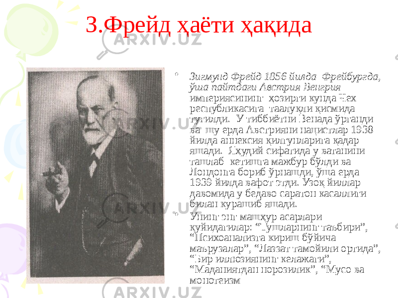 З.Фрейд ҳаёти ҳақида • Зигмунд Фрейд 1856 йилда Фрейбургда, ўша пайтдаги Австрия Венгрия империясининг ҳозирги кунда Чех республикасига таалуқли қисмида туғилди. У тиббиётни Венада ўрганди ва шу ерда Австрияни нацистлар 1938 йилда аннексия қилгунларига қадар яшади. Яҳудий сифатида у ватанини ташлаб кетишга мажбур бўлди ва Лондонга бориб ўрнашди, ўша ерда 1939 йилда вафот этди. Узоқ йиллар давомида у бедаво саратон касаллиги билан курашиб яшади. • Унинг энг машҳур асарлари қуйидагилар: “Тушларнинг таъбири”, “Психоанализга кириш бўйича маърузалар”, “Лаззат тамойили ортида”, “Бир иллюзиянинг келажаги”, “Маданиятдан норозилик”, “Мусо ва монотеизм 