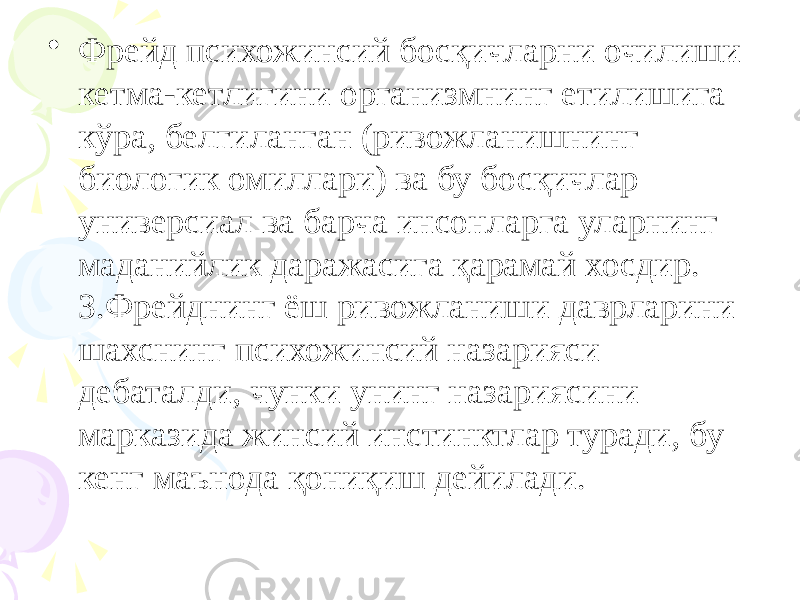 • Фрейд психожинсий босқичларни очилиши кетма-кетлигини организмнинг етилишига кўра, белгиланган (ривожланишнинг биологик омиллари) ва бу босқичлар универсиал ва барча инсонларга уларнинг маданийлик даражасига қарамай хосдир. З.Фрейднинг ёш ривожланиши даврларини шахснинг психожинсий назарияси дебаталди, чунки унинг назариясини марказида жинсий инстинктлар туради, бу кенг маънода қониқиш дейилади. 