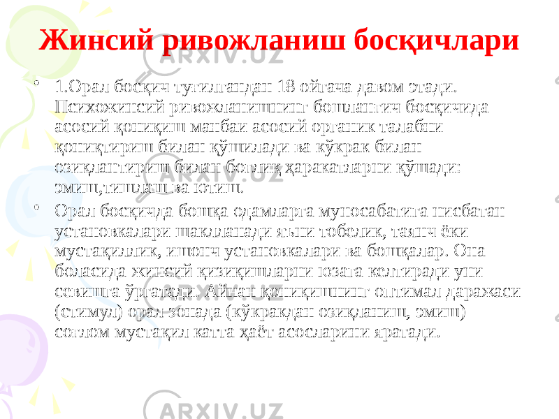 Жинсий ривожланиш босқичлари • 1.Орал босқич туғилгандан 18 ойгача давом этади. Психожинсий ривожланишнинг бошланғич босқичида асосий қониқиш манбаи асосий органик талабни қониқтириш билан қўшилади ва кўкрак билан озиқлантириш билан боғлиқ ҳаракатларни қўшади: эмиш,тишлаш ва ютиш. • Орал босқичда бошқа одамларга муносабатига нисбатан установкалари шаклланади яъни тобелик, таянч ёки мустақиллик, ишонч установкалари ва бошқалар. Она боласида жинсий қизиқишларни юзага келтиради уни севишга ўргатади. Айнан қониқишнинг оптимал даражаси (стимул) орал зонада (кўкракдан озиқланиш, эмиш) соғлом мустақил катта ҳаёт асосларини яратади. 