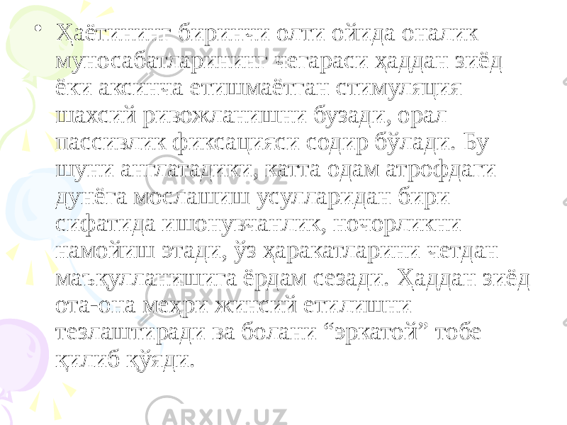 • Ҳаётининг биринчи олти ойида оналик муносабатларининг чегараси ҳаддан зиёд ёки аксинча етишмаётган стимуляция шахсий ривожланишни бузади, орал пассивлик фиксацияси содир бўлади. Бу шуни англатадики, катта одам атрофдаги дунёга мослашиш усулларидан бири сифатида ишонувчанлик, ночорликни намойиш этади, ўз ҳаракатларини четдан маъқулланишига ёрдам сезади. Ҳаддан зиёд ота-она меҳри жинсий етилишни тезлаштиради ва болани “эркатой” тобе қилиб қўяди. 