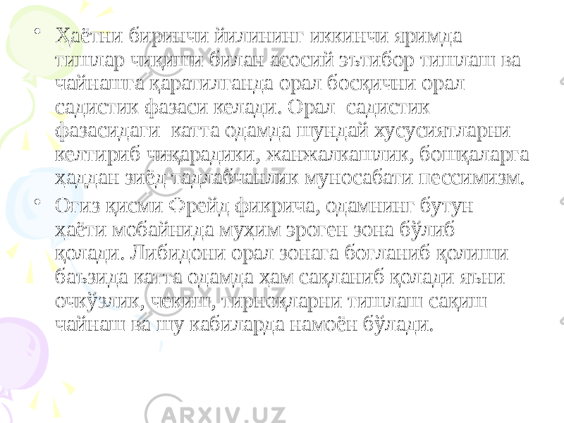 • Ҳаётни биринчи йилининг иккинчи яримда тишлар чиқиши билан асосий эътибор тишлаш ва чайнашга қаратилганда орал босқични орал садистик фазаси келади. Орал садистик фазасидаги катта одамда шундай хусусиятларни келтириб чиқарадики, жанжалкашлик, бошқаларга ҳаддан зиёд тадлабчанлик муносабати пессимизм. • Оғиз қисми Фрейд фикрича, одамнинг бутун ҳаёти мобайнида муҳим эроген зона бўлиб қолади. Либидони орал зонага боғланиб қолиши баъзида катта одамда ҳам сақланиб қолади яъни очкўзлик, чекиш, тирноқларни тишлаш сақиш чайнаш ва шу кабиларда намоён бўлади. 