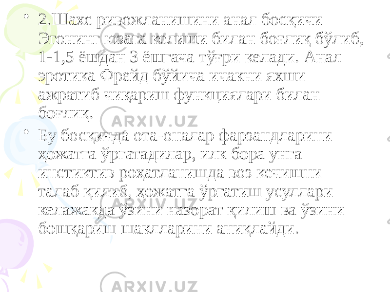 • 2.Шахс ривожланишини анал босқичи Эгонинг юзага келиши билан боғлиқ бўлиб, 1-1,5 ёшдан 3 ёшгача тўғри келади. Анал эротика Фрейд бўйича ичакни яхши ажратиб чиқариш функциялари билан боғлиқ. • Бу босқичда ота-оналар фарзандларини ҳожатга ўргатадилар, илк бора унга инстиктив роҳатланишда воз кечишни талаб қилиб, ҳожатга ўргатиш усуллари келажакда ўзини назорат қилиш ва ўзини бошқариш шаклларини аниқлайди. 