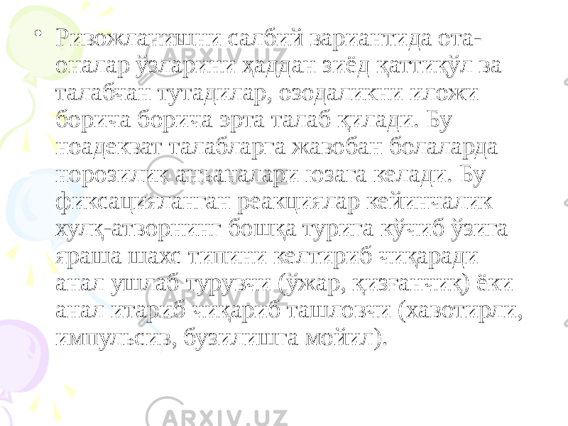 • Ривожланишни салбий вариантида ота- оналар ўзларини ҳаддан зиёд қаттиқўл ва талабчан тутадилар, озодаликни иложи борича борича эрта талаб қилади. Бу ноадекват талабларга жавобан болаларда норозилик анъаналари юзага келади. Бу фиксацияланган реакциялар кейинчалик хулқ-атворнинг бошқа турига кўчиб ўзига яраша шахс типини келтириб чиқаради анал ушлаб турувчи (ўжар, қизғанчиқ) ёки анал итариб чиқариб ташловчи (хавотирли, импульсив, бузилишга мойил). 