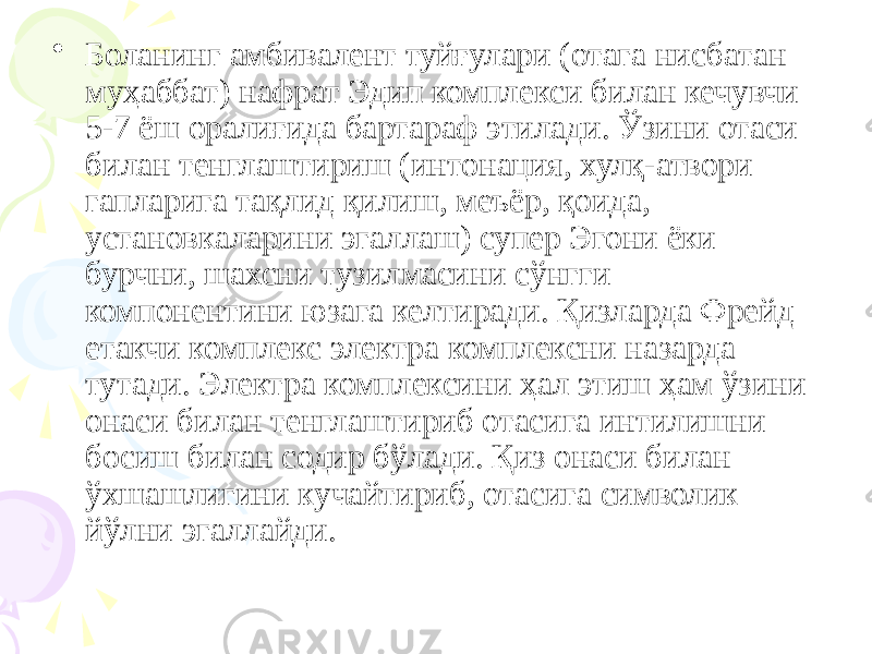 • Боланинг амбивалент туйғулари (отага нисбатан муҳаббат) нафрат Эдип комплекси билан кечувчи 5-7 ёш оралиғида бартараф этилади. Ўзини отаси билан тенглаштириш (интонация, хулқ-атвори гапларига тақлид қилиш, меъёр, қоида, установкаларини эгаллаш) супер Эгони ёки бурчни, шахсни тузилмасини сўнгги компонентини юзага келтиради. Қизларда Фрейд етакчи комплекс электра комплексни назарда тутади. Электра комплексини ҳал этиш ҳам ўзини онаси билан тенглаштириб отасига интилишни босиш билан содир бўлади. Қиз онаси билан ўхшашлигини кучайтириб, отасига символик йўлни эгаллайди. 