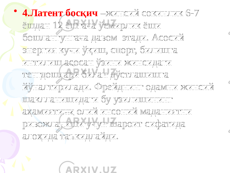 • 4.Латент босқич –жинсий сокинлик 6-7 ёшдан 12 ёшгача ўсмирлик ёши бошлангунгача давом этади. Асосий энергия кучи ўқиш, спорт, билишга интилиш асосан ўзини жинсидаги тенгдошлари билан дўстлашишга йўналтирилади. Фрейднинг одамни жинсий шаклланишидаги бу узилишининг аҳамиятини олий инсоний маданиятни ривожланиши учун шароит сифатида алоҳида таъкидлайди. 