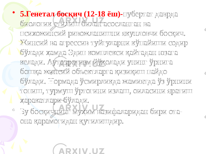 • 5.Генетал босқич (12-18 ёш)- пубертат даврда биологик етилиш билан асосланган ва психожинсий ривожланишни якунловчи босқич. Жинсий ва агрессив туйғуларни кўпайиши содир бўлади ҳамда Эдип комплекси қайтадан юзага келади. Аутоэротизм йўқолади унинг ўрнига бошқа жинсий объектларга қизиқиш пайдо бўлади. Нормада ўсмирликда жамиятда ўз ўрнини топиш, турмуш ўртоғини излаш, оиласини яратиш ҳаракатлари бўлади. • Бу босқичнинг муҳим вазифаларидан бири ота- она қарамоғидан қутилишдир. 