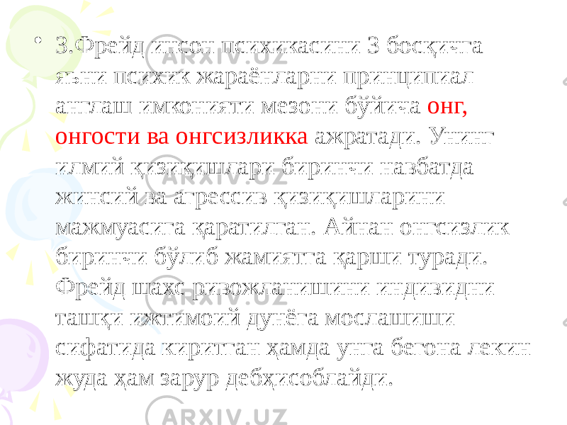 • З.Фрейд инсон психикасини 3 босқичга яъни психик жараёнларни принципиал англаш имконияти мезони бўйича онг, онгости ва онгсизликка ажратади. Унинг илмий қизиқишлари биринчи навбатда жинсий ва агрессив қизиқишларини мажмуасига қаратилган. Айнан онгсизлик биринчи бўлиб жамиятга қарши туради. Фрейд шахс ривожланишини индивидни ташқи ижтимоий дунёга мослашиши сифатида киритган ҳамда унга бегона лекин жуда ҳам зарур дебҳисоблайди. 