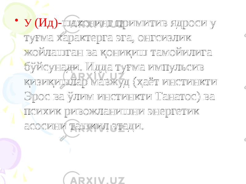 • У (Ид)- шахснинг примитив ядроси у туғма характерга эга, онгсизлик жойлашган ва қониқиш тамойилига бўйсунади. Идда туғма импульсив қизиқишлар мавжуд (ҳаёт инстинкти Эрос ва ўлим инстинкти Танатос) ва психик ривожланишни энергетик асосини ташкил этади. 