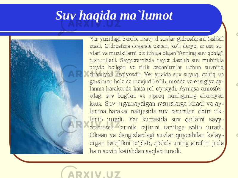 Yer yuzidagi barcha mavjud suvlar gidrosferani tashkil etadi. Gidrosfera deganda okean, ko&#39;l, daryo, er osti su - vlari va muzlkilarni o&#39;z ichiga olgan Yerning suv qobig&#39;i tushuniladi. Sayyoramizda hayot dastlab suv muhitida paydo bo&#39;lgan va tirik organizmlar uchun suvning ahamiyati beqiyosdir. Yer yuzida suv suyuq, qattiq va gazsimon holatda mavjud bo&#39;lib, modda va energiya ay - lanma harakatida katta rol o&#39;ynaydi. Ayniqsa atmosfer - adagi suv bug&#39;lari va tuproq namligining ahamiyati katta. Suv tugamaydigan resurslarga kiradi va ay - lanma harakat natijasida suv resurslari doim tik - lanib turadi. Yer kurrasida suv qatlami sayy - oramizda termik rejimni tartibga solib turadi. Okean va dengizlardagi suvlar quyoshdan kelay - otgan issiqlikni to&#39;plab, qishda uning atrofini juda ham sovib ketishdan saqlab turadi. Suv haqida ma`lumot 