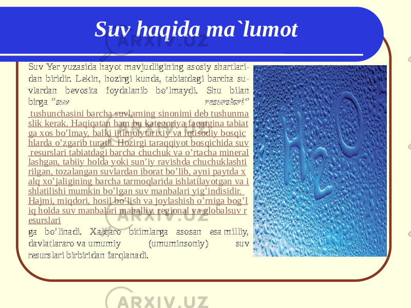 Suv Yer yuzasida hayot mavjudligining asosiy shartlari - dan biridir. Lekin, hozirgi kunda, tabiatdagi barcha su - vlardan bevosita foydalanib bo’lmaydi. Shu bilan birga  &#34;suv resurslari&#34;  tushunchasini barcha suvlarning sinonimi deb tushunma slik kerak. Haqiqatan ham bu kategoriya faqatgina tabiat ga xos bo’lmay, balki ijtimoiy tarixiy va iqtisodiy bosqic hlarda o’zgarib turadi. Hozirgi taraqqiyot bosqichida suv resurslari tabiatdagi barcha chuchuk va o’rtacha mineral lashgan, tabiiy holda yoki sun’iy ravishda chuchuklashti rilgan, tozalangan suvlardan iborat bo’lib, ayni paytda x alq xo’jaligining barcha tarmoqlarida ishlatilayotgan va i shlatilishi mumkin bo’lgan suv manbalari yig’indisidir. Hajmi, miqdori, hosil bo’lish va joylashish o’rniga bog’l iq holda suv manbalari mahalliy, regional va globalsuv r esurslari ga bo’linadi. Хalqaro bitimlarga asosan esa milliy, davlatlararo va umumiy (umuminsoniy) suv resurslari bir biridan farqlanadi. Suv haqida ma`lumot 