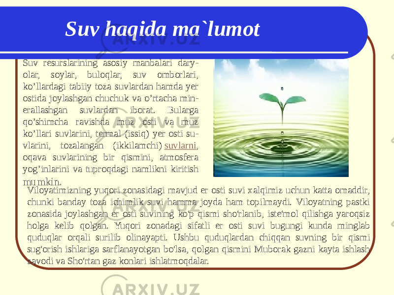 Suv resurslarining asosiy manbalari dary - olar, soylar, buloqlar, suv omborlari, ko’llardagi tabiiy toza suvlardan hamda yer ostida joylashgan chuchuk va o’rtacha min - erallashgan suvlardan iborat. Bularga qo’shimcha ravishda muz osti va muz ko’llari suvlarini, termal (issiq) yer osti su - vlarini, tozalangan (ikkilamchi)  suvlarni , oqava suvlarining bir qismini, atmosfera yog’inlarini va tuproqdagi namlikni kiritish mumkin. Suv haqida ma`lumot Viloyatimizning yuqori zonasidagi mavjud er osti suvi xalqimiz uchun katta omaddir, chunki banday toza ichimlik suvi hamma joyda ham topilmaydi. Viloyatning pastki zonasida joylashgan er osti suvining ko&#39;p qismi sho&#39;rlanib, iste&#39;mol qilishga yaroqsiz holga kelib qolgan. Yuqori zonadagi sifatli er osti suvi bugungi kunda minglab quduqlar orqali surilib olinayapti. Ushbu quduqlardan chiqqan suvning bir qismi sug&#39;orish ishlariga sarflanayotgan bo&#39;lsa, qolgan qismini Muborak gazni kayta ishlash zavodi va Sho&#39;rtan gaz konlari ishlatmoqdalar. 