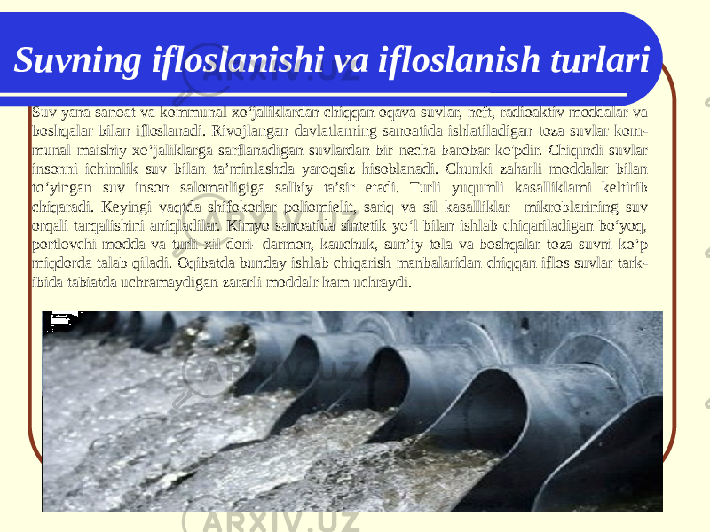 Suvning ifloslanishi va ifloslanish turlari Suv yana sanoat va kommunal xo‘jaliklardan chiqqan oqava suvlar, neft, radioaktiv moddalar va boshqalar bilan ifloslanadi. Rivojlangan davlatlarning sanoatida ishlatiladigan toza suvlar kom - munal maishiy xo‘jaliklarga sarflanadigan suvlardan bir necha barobar ko&#39;pdir. Chiqindi suvlar insonni ichimlik suv bilan ta’minlashda yaroqsiz hisoblanadi. Chunki zaharli moddalar bilan to‘yingan suv inson salomatligiga salbiy ta’sir etadi. Turli yuqumli kasalliklami keltirib chiqaradi. Keyingi vaqtda shifokorlar poliomielit, sariq va sil kasalliklar mikroblarining suv orqali tarqalishini aniqladilar. Kimyo sanoatida sintetik yo‘l bilan ishlab chiqariladigan bo‘yoq, portlovchi modda va turli xil dori- darmon, kauchuk, sun’iy tola va boshqalar toza suvni ko‘p miqdorda talab qiladi. Oqibatda bunday ishlab chiqarish manbalaridan chiqqan iflos suvlar tark - ibida tabiatda uchramaydigan zararli moddalr ham uchraydi. 