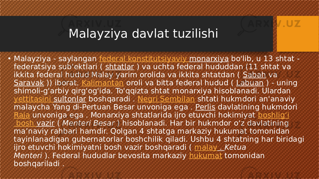 Malayziya davlat tuzilishi • Malayziya - saylangan  federal  konstitutsiyaviy monarxiya  bo&#39;lib, u 13 shtat - federatsiya sub&#39;ektlari (  shtatlar  ) va uchta federal hududdan (11 shtat va ikkita federal hudud Malay yarim orolida va ikkita shtatdan (  Sabah  va  Saravak  )) iborat.  Kalimantan  oroli va bitta federal hudud (  Labuan  ) - uning shimoli-g&#39;arbiy qirg&#39;og&#39;ida. To&#39;qqizta shtat monarxiya hisoblanadi. Ulardan  yettitasini sultonlar  boshqaradi .  Negri Sembilan  shtati hukmdori an&#39;anaviy malaycha Yang di-Pertuan Besar unvoniga ega  .  Perlis  davlatining hukmdori Raja  unvoniga ega . Monarxiya shtatlarida ijro etuvchi hokimiyat  boshligʻi bosh vazir  (  Menteri Besar  ) hisoblanadi. Har bir hukmdor o‘z davlatining ma’naviy rahbari hamdir. Qolgan 4 shtatga markaziy hukumat tomonidan tayinlanadigan gubernatorlar boshchilik qiladi. Ushbu 4 shtatning har biridagi ijro etuvchi hokimiyatni bosh vazir boshqaradi (  malay .  Ketua Menteri  ). Federal hududlar bevosita markaziy  hukumat  tomonidan boshqariladi . 