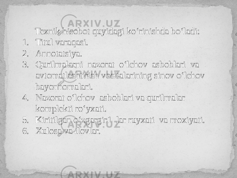  Texnik hisobot quyidagi ko‘rinishda bo‘ladi: 1. Titul varaqasi. 2. Annotatsiya. 3. Qurilmalarni nazorat o‘lchov asboblari va avtomatlashtirish vositalarining sinov o‘lchov bayonnomalari. 4. Nazorat o‘lchov asboblari va qurilmalar komplekti ro‘yxati. 5. Kiritilgan o‘zgargir1 lar ruyxati va moxiyati. 6. Xulosa va ilovlar. 