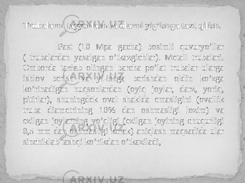 Trubalarni tayyorlash va ularni yig’ishga taxt qilish. Past (10 Mpa gacha) bosimli quvuryo’llar ( trubalardan yasalgan o’tkazgichlar). Metall trubalari. Omborda tanlab olingan barcha po’lat trubalar ularga ishlov berish va yi-ishga berishdan oldin ko’zga ko’rinadigan nuqsonlardan (oyiq joylar, darz, yoriq, pitirlar), shuningdek oval shaklda emasligini (ovallik truba diametrining 10% dan oshmasligi lozim) va ezilgan joylarning yo’qligi (ezilgan joyining chuqurligi 0,5 mm dan oshmasligi kerak) aniqlash maqsadida ular sinchiklab tashqi ko’rikdan o’tkaziladi, 