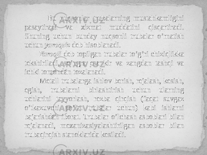  Bu nuqsonlar trubalarning mustahkamligini pasaytiradi va xizmat muddatini qisqartiradi. Shuning uchun bunday nuqsonli trubalar o’rnatish uchun yaroqsiz deb hisoblanadi. Yaroqli deb topilgan trubalar to’g’ri chiziqlikka tekshiriladi, so’ngra esa kir va zangdan tashqi va ichki tomondan tozalanadi. Metall trubalarga ishlov berish, rejalash, kesish, egish, trubalarni birlashtirish uchun ularning uchlarini tayyorlash, rezba qirqish (faqat suvgaz o’tkazuvchi po’lat trubalar uchun) kabi ishlarni bajarishdan iborat. Trubalar o’lchash asboblari bilan rejalanadi, mexanizasiyalashtirilgan asboblar bilan trubaqirqish stanoklarida kesiladi. 