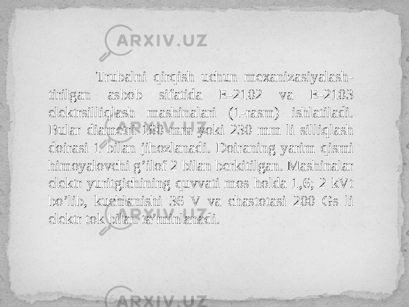  Trubalni qirqish uchun mexanizasiyalash- tirilgan asbob sifatida E-2102 va E-2103 elektrsilliqlash mashinalari (1-rasm) ishlatiladi. Bular diametri 180 mm yoki 230 mm li silliqlash doirasi 1 bilan jihozlanadi. Doiraning yarim qismi himoyalovchi g’ilof 2 bilan berkitilgan. Mashinalar elektr yuritgichining quvvati mos holda 1,6; 2 kVt bo’lib, kuchlanishi 36 V va chastotasi 200 Gs li elektr tok bilan ta’minlanadi. 