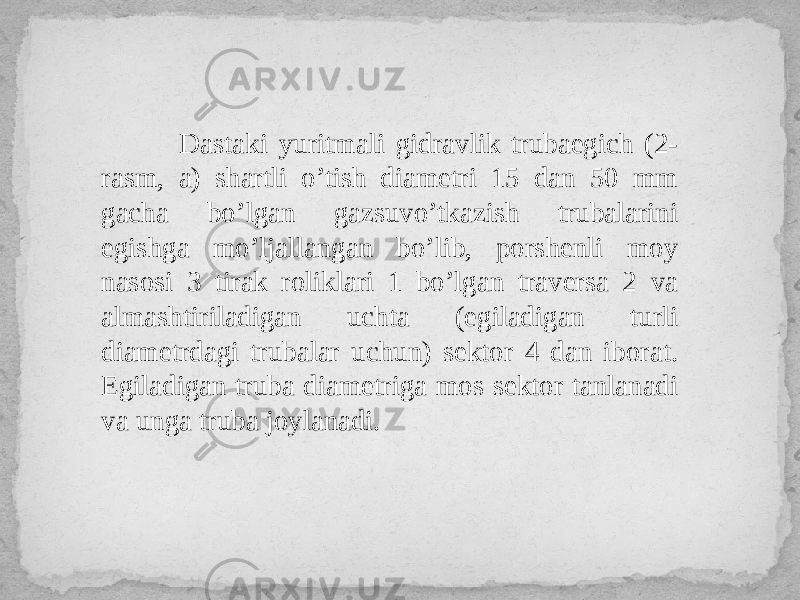  Dastaki yuritmali gidravlik trubaegich (2- rasm, a) shartli o’tish diametri 15 dan 50 mm gacha bo’lgan gazsuvo’tkazish trubalarini egishga mo’ljallangan bo’lib, porshenli moy nasosi 3 tirak roliklari 1 bo’lgan traversa 2 va almashtiriladigan uchta (egiladigan turli diametrdagi trubalar uchun) sektor 4 dan iborat. Egiladigan truba diametriga mos sektor tanlanadi va unga truba joylanadi. 