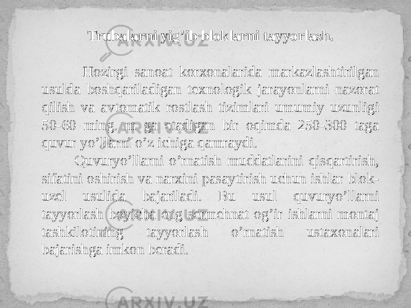 Trubalarni yig’ib bloklarni tayyorlash. Hozirgi sanoat korxonalarida markazlashtirilgan usulda boshqariladigan texnologik jarayonlarni nazorat qilish va avtomatik rostlash tizimlari umumiy uzunligi 50-60 ming. m ga etadigan bir oqimda 250-300 taga quvur yo’llarni o’z ichiga qamraydi. Quvuryo’llarni o’rnatish muddatlarini qisqartirish, sifatini oshirish va narxini pasaytirish uchun ishlar blok- uzel usulida bajariladi. Bu usul quvuryo’llarni tayyorlash boyicha eng sermehnat og’ir ishlarni montaj tashkilotining tayyorlash o’rnatish ustaxonalari bajarishga imkon beradi. 