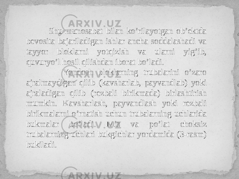  Shu munosabat bilan ko’rilayotgan ob’ektda bevosita bajariladigan ishlar ancha soddalashadi va tayyor bloklarni yotqizish va ularni yig’ib, quvuryo’l hosil qilishdan iborat bo’ladi. Yondosh bloklarning trubalarini o’zaro ajralmaydigan qilib (kavsharlab, payvandlab) yoki ajraladigan qilib (rezbali birikmada) birlashtirish mumkin. Kavsharlash, payvandlash yoki rezbali birikmalarni o’rnatish uchun trubalarning uchlarida bukmalar bo’ladi. Mis va po’lat choksiz trubalarning uchlari bukgichlar yordamida (3-rasm) bukiladi. 