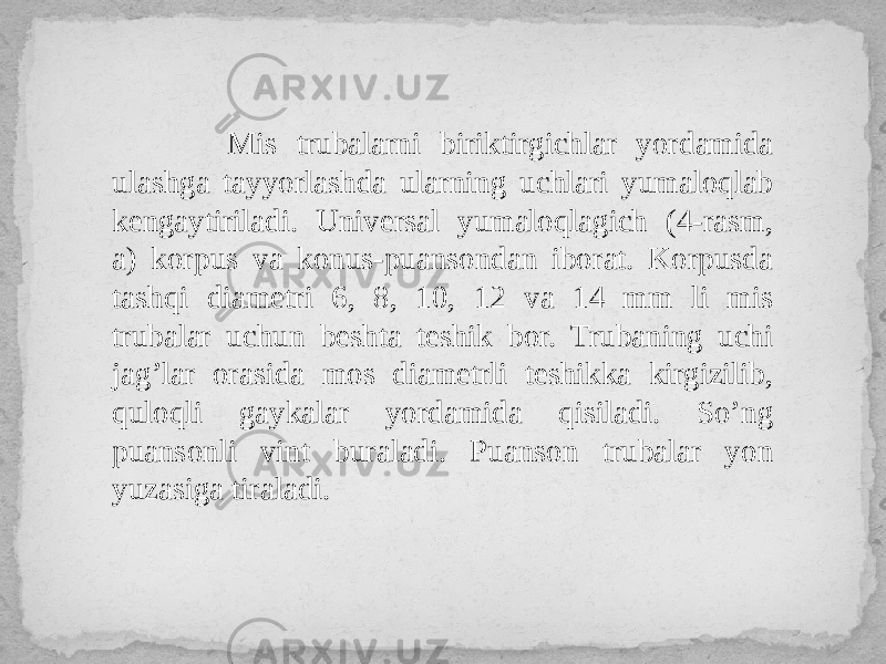  Mis trubalarni biriktirgichlar yordamida ulashga tayyorlashda ularning uchlari yumaloqlab kengaytiriladi. Universal yumaloqlagich (4-rasm, a) korpus va konus-puansondan iborat. Korpusda tashqi diametri 6, 8, 10, 12 va 14 mm li mis trubalar uchun beshta teshik bor. Trubaning uchi jag’lar orasida mos diametrli teshikka kirgizilib, quloqli gaykalar yordamida qisiladi. So’ng puansonli vint buraladi. Puanson trubalar yon yuzasiga tiraladi. 