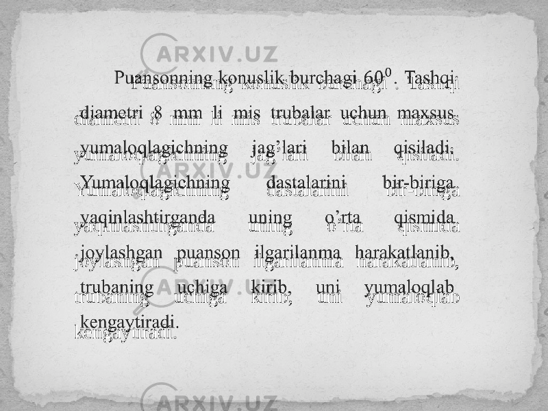  Puansonning konuslik burchagi . Tashqi diametri 8 mm li mis trubalar uchun maxsus yumaloqlagichning jag’lari bilan qisiladi. Yumaloqlagichning dastalarini bir-biriga yaqinlashtirganda uning o’rta qismida joylashgan puanson ilgarilanma harakatlanib, trubaning uchiga kirib, uni yumaloqlab kengaytiradi.  