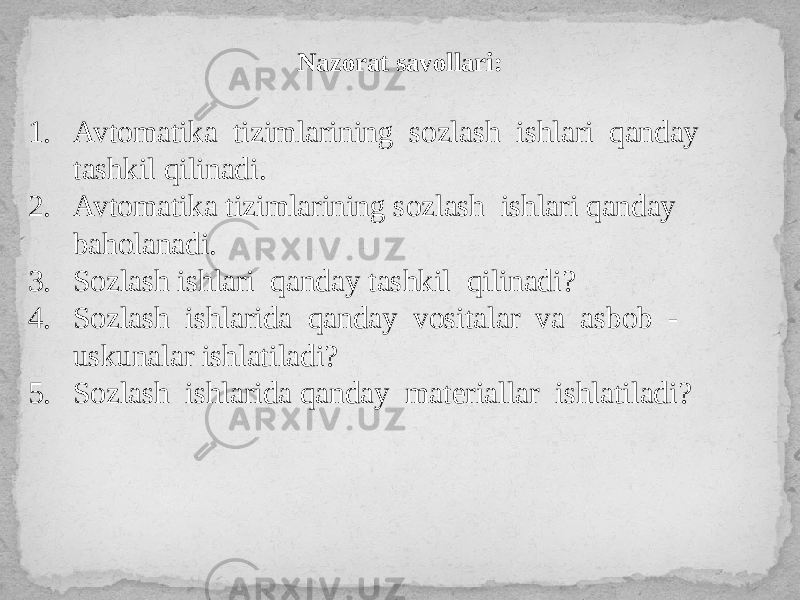 Nazorat savollari: 1. Avtomatika tizimlarining sozlash ishlari qanday tashkil qilinadi. 2. Avtomatika tizimlarining sozlash ishlari qanday baholanadi. 3. Sozlash ishlari qanday tashkil qilinadi? 4. Sozlash ishlarida qanday vositalar va asbob - uskunalar ishlatiladi? 5. Sozlash ishlarida qanday materiallar ishlatiladi? 