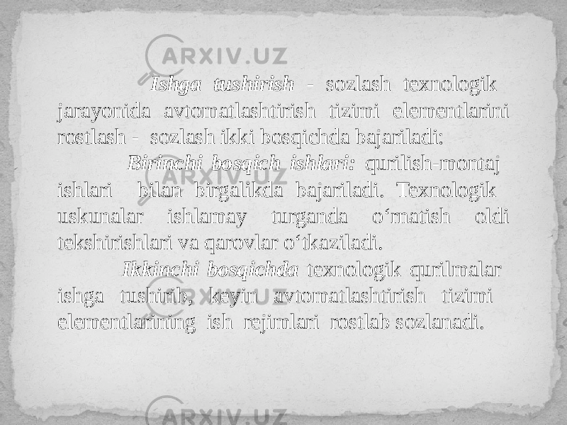  Ishga tushirish - sozlash texnologik jarayonida avtomatlashtirish tizimi elementlarini rostlash - sozlash ikki bosqichda bajariladi: Birinchi bosqich ishlari: qurilish-montaj ishlari bilan birgalikda bajariladi. Texnologik uskunalar ishlamay turganda o‘rnatish oldi tekshirishlari va qarovlar o‘tkaziladi. Ikkinchi bosqichda texnologik qurilmalar ishga tushirib, keyin avtomatlashtirish tizimi elementlarining ish rejimlari rostlab sozlanadi. 