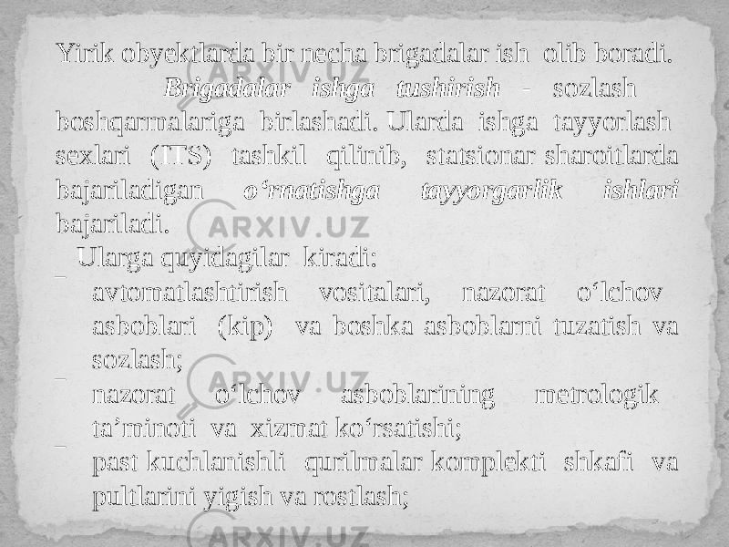 Yirik obyektlarda bir necha brigadalar ish olib boradi. Brigadalar ishga tushirish - sozlash boshqarmalariga birlashadi. Ularda ishga tayyorlash sexlari (ITS) tashkil qilinib, statsionar sharoitlarda bajariladigan o‘rnatishga tayyorgarlik ishlari bajariladi. Ularga quyidagilar kiradi: ‾ avtomatlashtirish vositalari, nazorat o‘lchov asboblari (kip) va boshka asboblarni tuzatish va sozlash; ‾ nazorat o‘lchov asboblarining metrologik ta’minoti va xizmat ko‘rsatishi; ‾ past kuchlanishli qurilmalar komplekti shkafi va pultlarini yigish va rostlash; 