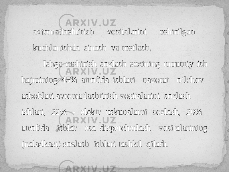 ‾ avtomatlashtirish vositalarini oshirilgan kuchlanishda sinash va rostlash. Ishga tushirish sozlash sexining umumiy ish hajmining 45% atrofida ishlari nazorat o‘lchov asboblari avtomatlashtirish vositalarini sozlash ishlari, 22% - elektr uskunalarni sozlash, 20% atrofida ishlar esa dispetcherlash vositalarining (naladkasi) sozlash ishlari tashkil qiladi. 