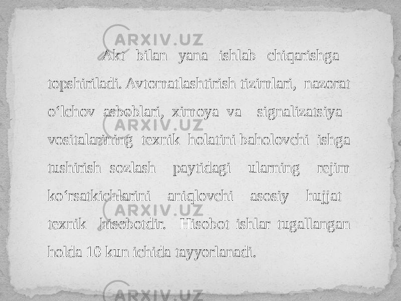  Akt bilan yana ishlab chiqarishga topshiriladi. Avtomatlashtirish tizimlari, nazorat o‘lchov asboblari, ximoya va signalizatsiya vositalarining texnik holatini baholovchi ishga tushirish sozlash paytidagi ularning rejim ko‘rsatkichlarini aniqlovchi asosiy hujjat texnik hisobotdir. Hisobot ishlar tugallangan holda 10 kun ichida tayyorlanadi. 