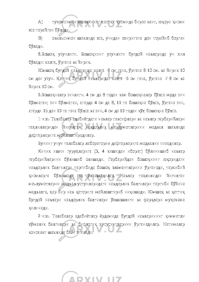 A) тухумсимон шаклининг пастки қисмида бироз кенг, юқори қисми эса торайган бўлади. B) овальсимон шаклида эса, учидан охиригача дон торайиб борган бўлади. 8.Бошоқ узунлиги. Бошоқнинг узунлиги буғдой навларида уч хил бўлади: калта, ўртача ва йирик. Юмшоқ буғдой навларида: калта -8 см гача, ўртача 8-10 см. ва йирик 10 см дан узун. Қаттиқ буғдой навларида: калта -6 см гача, ўртача -7-8 см ва йирик 10 см. 9.Бошоқчалар зичлиги. 4 см да 8 тадан кам бошоқчалар бўлса жуда зич бўлмаган; зич бўлмаган, агарда 4 см да 8, 11 та бошоқча бўлса, ўртача зич, агарди 15 дан 19 та гача бўлса ва зич, 4 см да 19 тадан кўп бошоқча бўлса. 1-иш. Талабалар адабиётдаги навлар тавсифлари ва навлар гербарийлари таҳлилларидан йиғилган навдорлик маълумотларини жадвал шаклида дафтарларига жойлаштирадилар. Бунинг учун талабалар лаборатория дафтарларига жадвални чизадилар. Кичик ишчи гуруҳларига (3, 4 кишидан иборат) бўлинишиб навлар гербарийларини бўлишиб олишади. Гербарийдан бошоқнинг юқоридаги навдорлик белгилари тартибида бошоқ элементларини ўрганади, таркибий қисмларга бўлишади ва ўлчашадилар. Навлар таҳлилидан йиғилган маълумотларни жадвал устунларидаги навдорлик белгилари тартиби бўйича жадвалга, ҳар бир нав қаторига жойлаштириб чиқишади. Юмшоқ ва қаттиқ буғдой навлари навдорлик белгилари ўхшашлиги ва фарқлари муҳокама қилинади. 2-иш. Талабалар адабиётлар ёрдамида буғдой навларининг қимматли хўжалик белгилари ва биологик хусусиятларини ўрганадилар. Натижалар конспект шаклида баён этилади. 