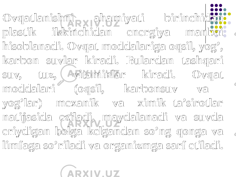 Ovqatlanishni ahamiyati birinchidan plastik ikkinchidan energiya manbai hisoblanadi. Ovqat moddalariga oqsil, yog’, karbon suvlar kiradi. Bulardan tashqari suv, tuz, vitaminlar kiradi. Ovqat moddalari (oqsil, karbonsuv va yog’lar) mexanik va ximik ta’sirotlar natijasida eziladi, maydalanadi va suvda eriydigan holga kelgandan so’ng qonga va limfaga so’riladi va organizmga sarf etiladi. 