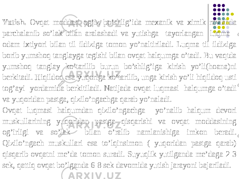 Yutish. Ovqat moddasi og’iz bo’shlig’ida mexanik va ximik ravishda parchalanib so’lak bilan aralashadi va yutishga tayorlangan luqma odam ixtiyori bilan til ildiziga tomon yo’naltiriladi. Luqma til ildiziga borib yumshoq tanglayga tegishi bilan ovqat halqumga o’tadi. Bu vaqtda yumshoq tanglay ko’tarilib burun bo’shlig’iga kirish yo’li(hoana)ni berkitadi. Hiqildoq esa yuqoriga ko’tarilib, unga kirish yo’li hiqildoq usti tog’ayi yordamida berkitiladi. Natijada ovqat luqmasi halqumga o’tadi va yuqoridan pastga, qizilo’ngachga qarab yo’naladi. Ovqat luqmasi halqumdan qizilo’ngachga yo’nalib halqum devori muskullarining yuqoridan pastga qisqarishi va ovqat moddasining og’irligi va so’lak bilan o’ralib namlanishiga imkon beradi. Qizilo’ngach muskullari esa to’lqinsimon ( yuqoridan pastga qarab) qisqarib ovqatni me’da tomon suradi. Suyuqlik yutilganda me’daga 2-3 sek, qattiq ovqat bo’lganda 6-8 sek davomida yutish jarayoni bajariladi. 