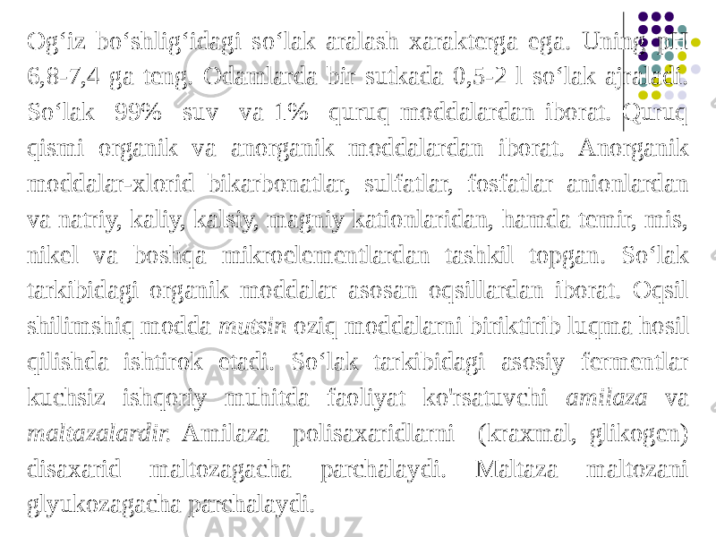 Og‘iz bo‘shlig‘idagi so‘lak aralash xarakterga ega. Uning pH 6,8-7,4 ga teng. Odamlarda bir sutkada 0,5-2 l so‘lak ajraladi. So‘lak 99% suv va 1% quruq moddalardan iborat. Quruq qismi organik va anorganik moddalardan iborat. Anorganik moddalar-xlorid bikarbonatlar, sulfatlar, fosfatlar anionlardan va natriy, kaliy, kalsiy, magniy kationlaridan, hamda temir, mis, nikel va boshqa mikroelementlardan tashkil topgan. So‘lak tarkibidagi organik moddalar asosan oqsillardan iborat. Oqsil shilimshiq modda mutsin oziq moddalarni biriktirib luqma hosil qilishda ishtirok etadi. So‘lak tarkibidagi asosiy fermentlar kuchsiz ishqoriy muhitda faoliyat ko&#39;rsatuvchi amilaza va maltazalardir. Amilaza polisaxaridlarni (kraxmal, glikogen) disaxarid maltozagacha parchalaydi. Maltaza maltozani glyukozagacha parchalaydi. 