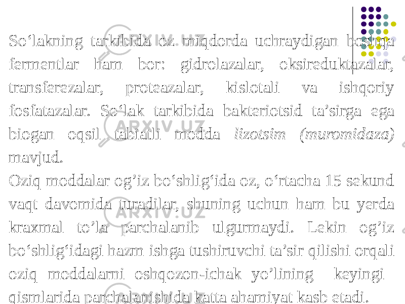 So‘lakning tarkibida oz miqdorda uchraydigan boshqa fermentlar ham bor: gidrolazalar, oksireduktazalar, transferezalar, proteazalar, kislotali va ishqoriy fosfatazalar. So‘lak tarkibida bakteriotsid ta’sirga ega biogan oqsil tabiatli modda lizotsim (muromidaza) mavjud. Oziq moddalar og’iz bo‘shlig‘ida oz, o‘rtacha 15 sekund vaqt davomida turadilar, shuning uchun ham bu yerda kraxmal to’la parchalanib ulgurmaydi. Lekin og’iz bo‘shlig‘idagi hazm ishga tushiruvchi ta’sir qilishi orqali oziq moddalarni oshqozon-ichak yo’lining keyingi qismlarida parchalanishida katta ahamiyat kasb etadi. 