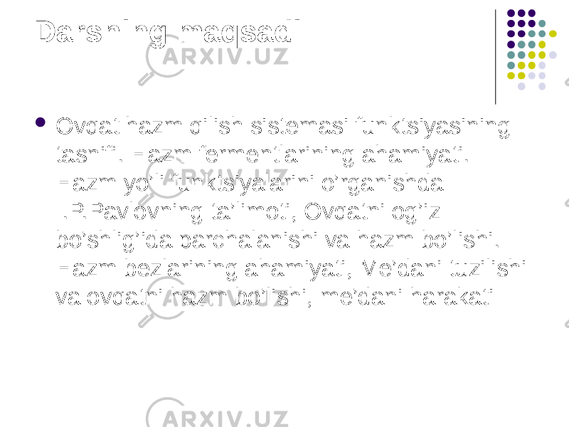 Darsning maqsadi:  Ovqat hazm qilish sistemasi funktsiyasining tasnifi. Hazm fermentlarining ahamiyati. Hazm yo’li funktsiyalarini o’rganishda I.P.Pavlovning ta’limoti, Ovqatni og’iz bo’shlig’ida parchalanishi va hazm bo’lishi. Hazm bezlarining ahamiyati, Me’dani tuzilishi va ovqatni hazm bo’lishi, me’dani harakati 