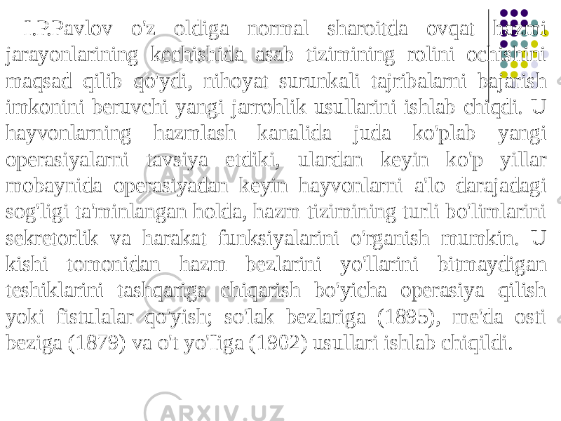  I.P.Pavlov o&#39;z oldiga normal sharoitda ovqat hazmi jarayonlarining kechishida asab tizimining rolini ochishini maqsad qilib qo&#39;ydi, nihoyat surunkali tajribalarni bajarish imkonini beruvchi yangi jarrohlik usullarini ishlab chiqdi. U hayvonlarning hazmlash kanalida juda ko&#39;plab yangi operasiyalarni tavsiya etdiki, ulardan keyin ko&#39;p yillar mobaynida operasiyadan keyin hayvonlarni a&#39;lo darajadagi sog&#39;ligi ta&#39;minlangan holda, hazm tizimining turli bo&#39;limlarini sekretorlik va harakat funksiyalarini o&#39;rganish mumkin. U kishi tomonidan hazm bezlarini yo&#39;llarini bitmaydigan teshiklarini tashqariga chiqarish bo&#39;yicha operasiya qilish yoki fistulalar qo&#39;yish; so&#39;lak bezlariga (1895), me&#39;da osti beziga (1879) va o&#39;t yo&#39;Iiga (1902) usullari ishlab chiqildi. 