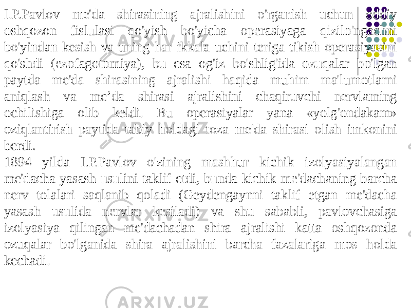 I.P.Pavlov me&#39;da shirasining ajralishini o&#39;rganish uchun oddiy oshqozon fislulasi qo&#39;yish bo&#39;yicha operasiyaga qizilo&#39;ngachni bo&#39;yindan kesish va uning har ikkala uchini teriga tikish operasiyasini qo&#39;shdi (ezofagotomiya), bu esa og&#39;iz bo&#39;shlig&#39;ida ozuqalar bo&#39;lgan paytda me&#39;da shirasining ajralishi haqida muhim ma&#39;lumotlarni aniqlash va me’da shirasi ajralishini chaqiruvchi nervlaming ochilishiga olib keldi. Bu operasiyalar yana «yolg&#39;ondakam» oziqlantirish paytida tabiy holdagi toza me&#39;da shirasi olish imkonini berdi. 1894 yilda I.P.Pavlov o&#39;zining mashhur kichik izolyasiyalangan me&#39;dacha yasash usulini taklif etdi, bunda kichik me&#39;dachaning barcha nerv tolalari saqlanib qoladi (Geydengaynni taklif etgan me&#39;dacha yasash usulida nervlar kesiladi) va shu sababli, pavlovchasiga izolyasiya qilingan me&#39;dachadan shira ajralishi katta oshqozonda ozuqalar bo&#39;lganida shira ajralishini barcha fazalariga mos holda kechadi. 