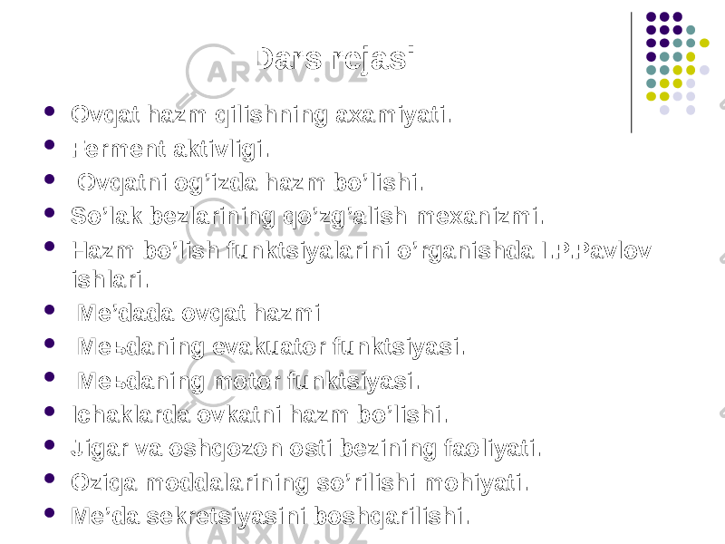 Dars rejasi  Ovqat hazm qilishning axamiyati.  Ferment aktivligi.  Ovqatni og’izda hazm bo’lishi.  So’lak bezlarining qo’zg’alish mexanizmi.  Hazm bo’lish funktsiyalarini o’rganishda I.P.Pavlov ishlari.  Me’dada ovqat hazmi  Meьdaning evakuator funktsiyasi.  Meьdaning motor funktsiyasi.  Ichaklarda ovkatni hazm bo’lishi.  Jigar va oshqozon osti bezining faoliyati.  Oziqa moddalarining so’rilishi mohiyati.  Me’da sekretsiyasini boshqarilishi. 