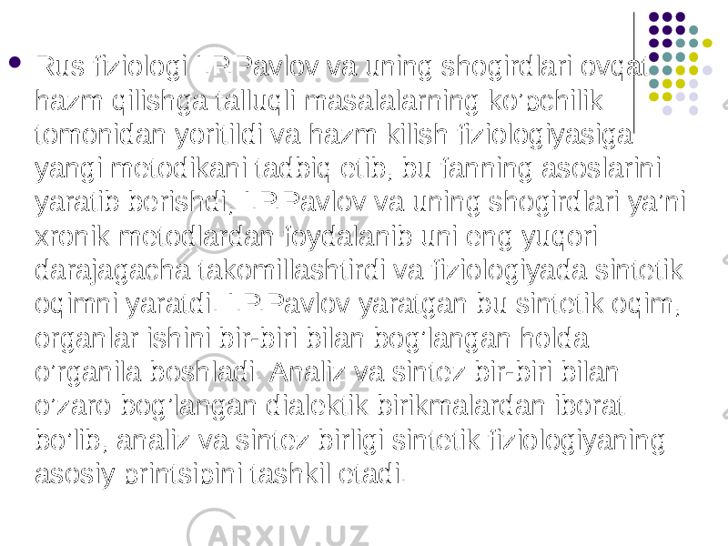  Rus fiziologi I.P.Pavlov va uning shogirdlari ovqat hazm qilishga talluqli masalalarning ko’pchilik tomonidan yoritildi va hazm kilish fiziologiyasiga yangi metodikani tadbiq etib, bu fanning asoslarini yaratib berishdi, I.P.Pavlov va uning shogirdlari ya’ni xronik metodlardan foydalanib uni eng yuqori darajagacha takomillashtirdi va fiziologiyada sintetik oqimni yaratdi. I.P.Pavlov yaratgan bu sintetik oqim, organlar ishini bir-biri bilan bog’langan holda o’rganila boshladi. Analiz va sintez bir-biri bilan o’zaro bog’langan dialektik birikmalardan iborat bo’lib, analiz va sintez birligi sintetik fiziologiyaning asosiy printsipini tashkil etadi. 