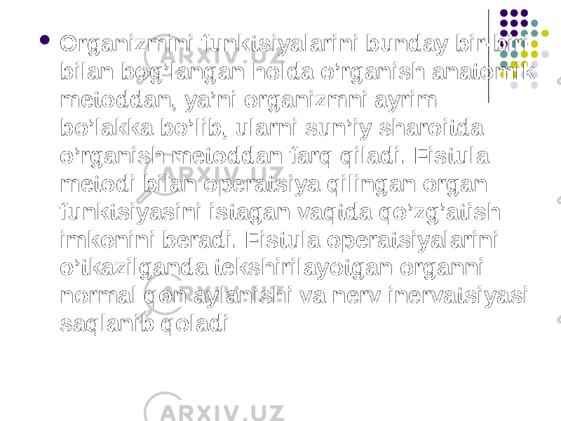  Organizmini funktsiyalarini bunday bir-biri bilan bog’langan holda o’rganish anatomik metoddan, ya’ni organizmni ayrim bo’lakka bo’lib, ularni sun’iy sharoitda o’rganish metoddan farq qiladi. Fistula metodi bilan operatsiya qilingan organ funktsiyasini istagan vaqtda qo’zg’atish imkonini beradi. Fistula operatsiyalarini o’tkazilganda tekshirilayotgan organni normal qon aylanishi va nerv inervatsiyasi saqlanib qoladi 