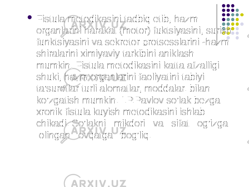  Fistula metodikasini tadbiq etib, hazm organlarini harakat (motor) fuktsiyasini, surish funktsiyasini va sekretor protsesslarini -hazm shiralarini ximiyaviy tarkibini aniklash mumkin. Fistula metodikasini katta afzalligi shuki, hazm organlarini faoliyatini tabiyi ta’surotlar turli alomatlar, moddalar. bilan ko’zgatish mumkin. I.P.Pavlov so’lak bezga xronik fistula kuyish metodikasini ishlab chikadi. So’lakni mikdori va sifat og’izga olingan ovqatga bog’liq. 